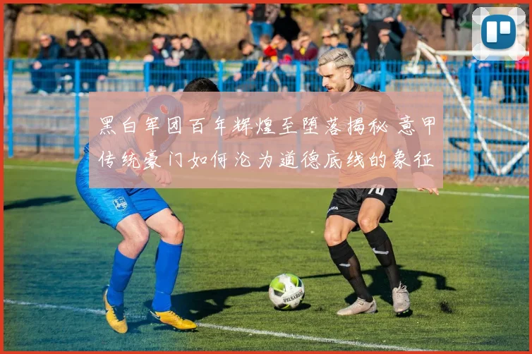 黑白军团百年辉煌至堕落揭秘 意甲传统豪门如何沦为道德底线的象征