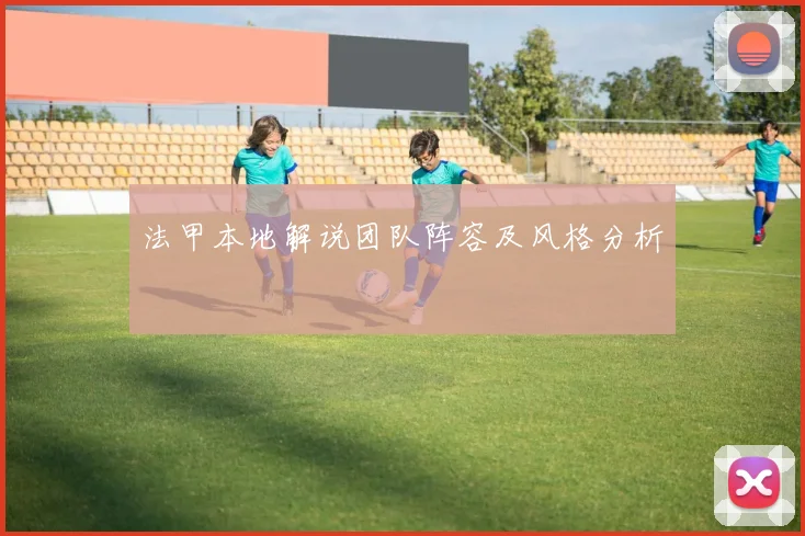 法甲本地解说团队阵容及风格分析