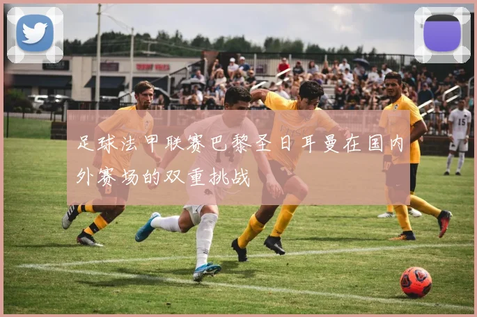 足球法甲联赛巴黎圣日耳曼在国内外赛场的双重挑战